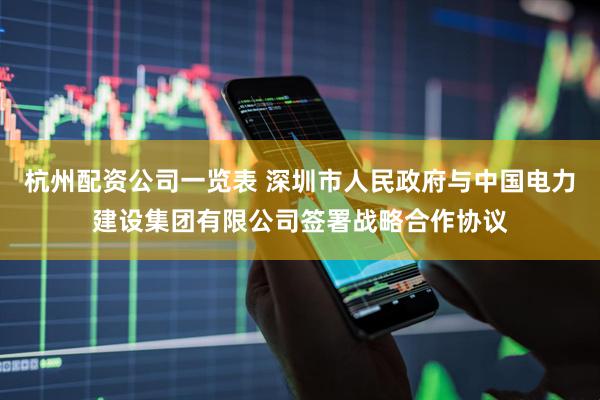 杭州配资公司一览表 深圳市人民政府与中国电力建设集团有限公司签署战略合作协议