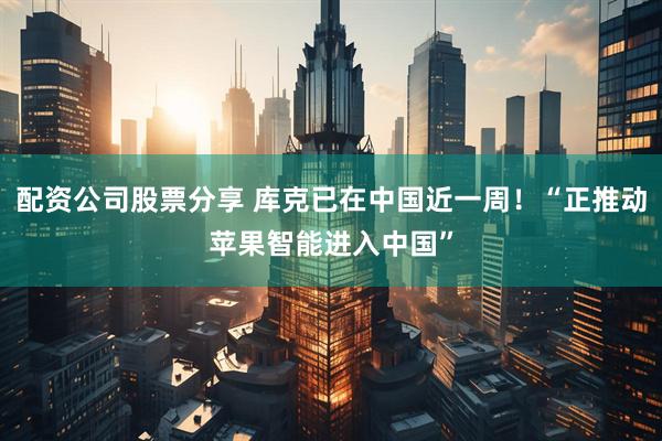 配资公司股票分享 库克已在中国近一周！“正推动苹果智能进入中国”