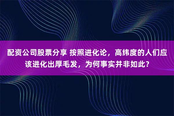 配资公司股票分享 按照进化论，高纬度的人们应该进化出厚毛发，为何事实并非如此？