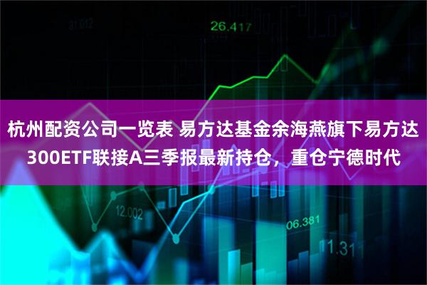 杭州配资公司一览表 易方达基金余海燕旗下易方达300ETF联接A三季报最新持仓,重仓宁德时代