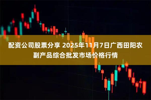 配资公司股票分享 2025年11月7日广西田阳农副产品综合批发市场价格行情