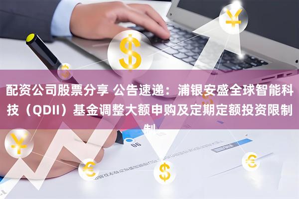 配资公司股票分享 公告速递:浦银安盛全球智能科技(QDII)基金调整大额申购及定期定额投资限制
