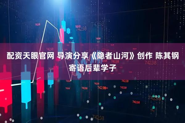 配资天眼官网 导演分享《隐者山河》创作 陈其钢寄语后辈学子