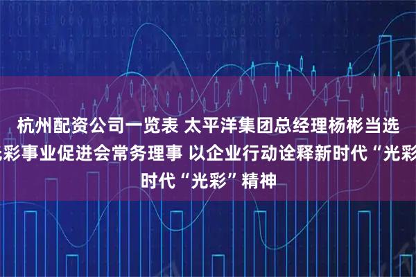 杭州配资公司一览表 太平洋集团总经理杨彬当选中国光彩事业促进会常务理事 以企业行动诠释新时代“光彩”精神