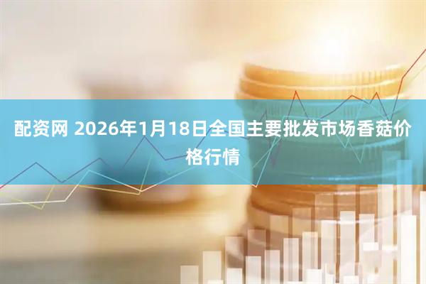 配资网 2026年1月18日全国主要批发市场香菇价格行情