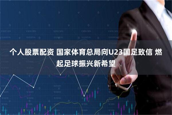 个人股票配资 国家体育总局向U23国足致信 燃起足球振兴新希望
