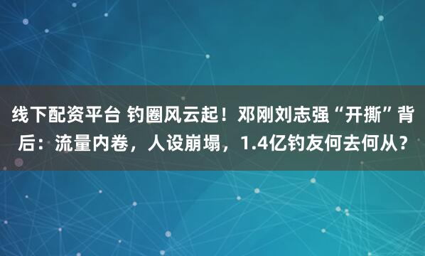 线下配资平台 钓圈风云起！邓刚刘志强“开撕”背后：流量内卷，人设崩塌，1.4亿钓友何去何从？