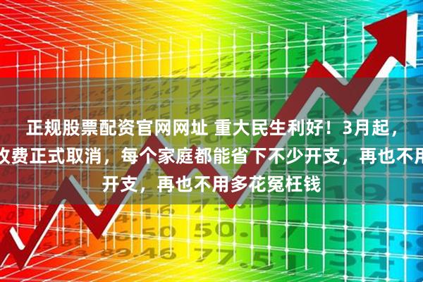 正规股票配资官网网址 重大民生利好！3月起，这些不合理收费正式取消，每个家庭都能省下不少开支，再也不用多花冤枉钱
