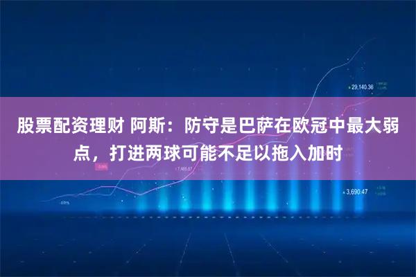 股票配资理财 阿斯：防守是巴萨在欧冠中最大弱点，打进两球可能不足以拖入加时