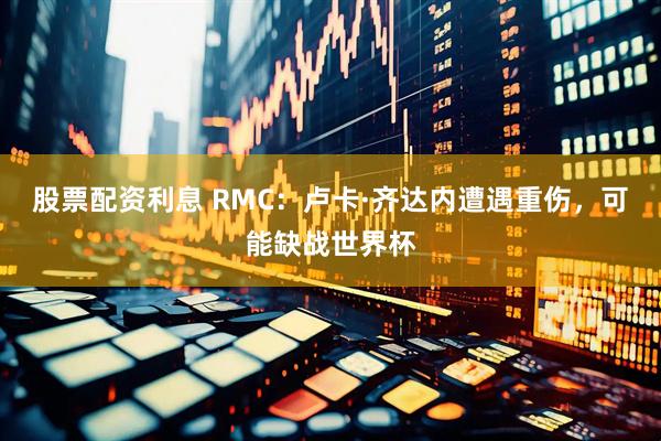 股票配资利息 RMC：卢卡·齐达内遭遇重伤，可能缺战世界杯