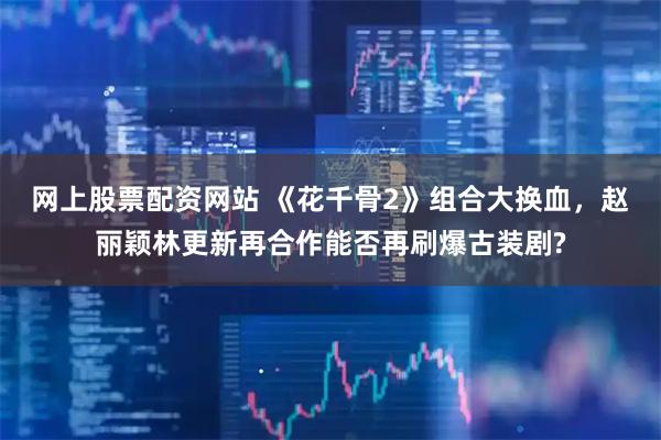 网上股票配资网站 《花千骨2》组合大换血，赵丽颖林更新再合作能否再刷爆古装剧?