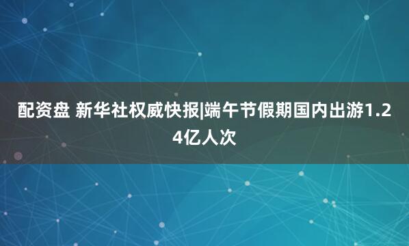 配资盘 新华社权威快报|端午节假期国内出游1.24亿人次