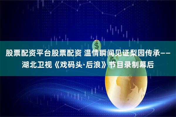 股票配资平台股票配资 温情瞬间见证梨园传承——湖北卫视《戏码头·后浪》节目录制幕后