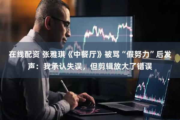 在线配资 张雅琪《中餐厅》被骂“假努力”后发声：我承认失误，但剪辑放大了错误