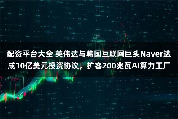 配资平台大全 英伟达与韩国互联网巨头Naver达成10亿美元投资协议，扩容200兆瓦AI算力工厂