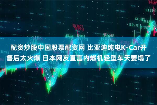配资炒股中国股票配资网 比亚迪纯电K-Car开售后太火爆 日本网友直言内燃机轻型车天要塌了