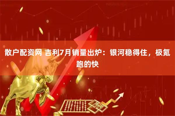 散户配资网 吉利7月销量出炉：银河稳得住，极氪跑的快