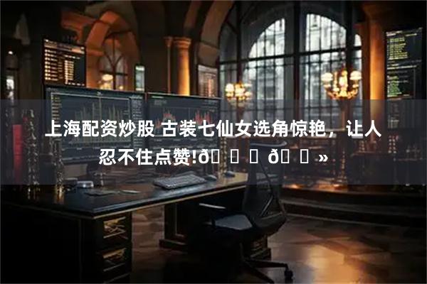 上海配资炒股 古装七仙女选角惊艳，让人忍不住点赞!👍🏻