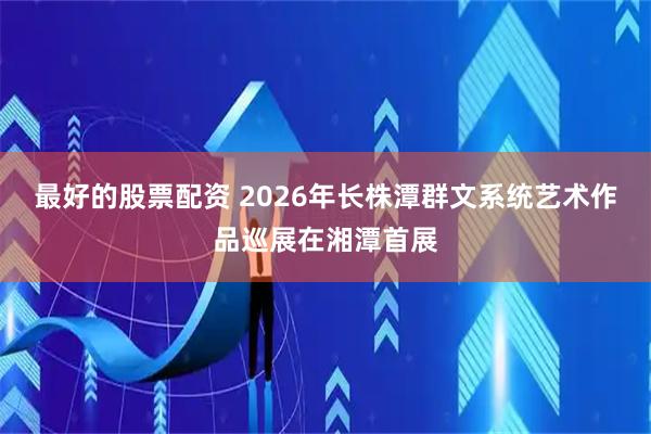 最好的股票配资 2026年长株潭群文系统艺术作品巡展在湘潭首展