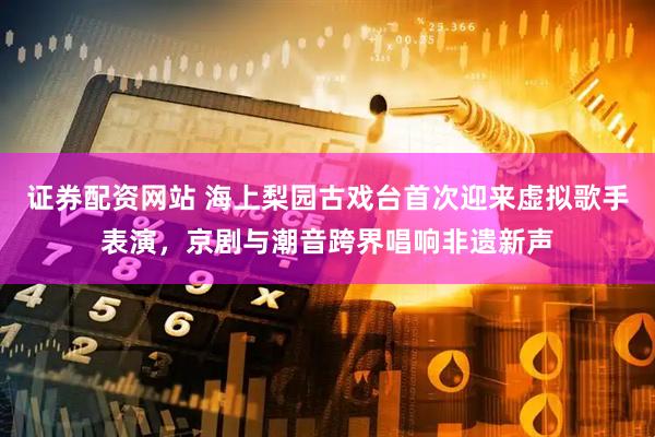 证券配资网站 海上梨园古戏台首次迎来虚拟歌手表演，京剧与潮音跨界唱响非遗新声