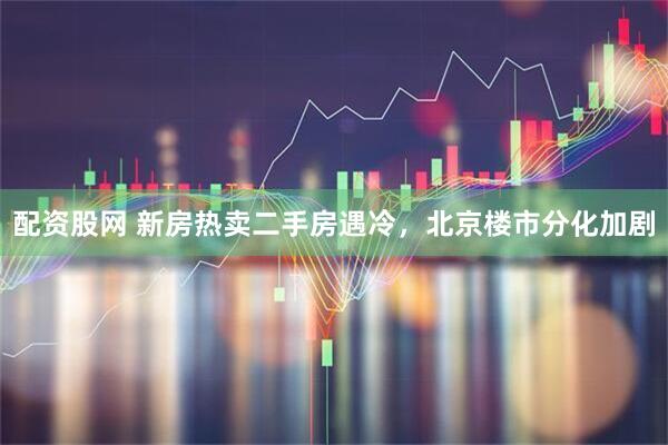 配资股网 新房热卖二手房遇冷，北京楼市分化加剧